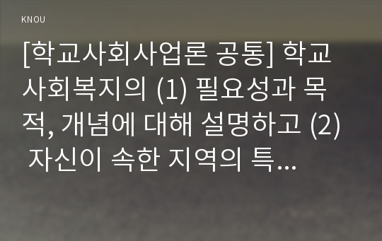 [학교사회사업론 공통] 학교사회복지의 (1) 필요성과 목적, 개념에 대해 설명하고 (2) 자신이 속한 지역의 특성과 상황에 이를 적용하여, 학교사회복지의 구체적인 필요성, 대상과 내용, 가능한 방법을 제안하시오.