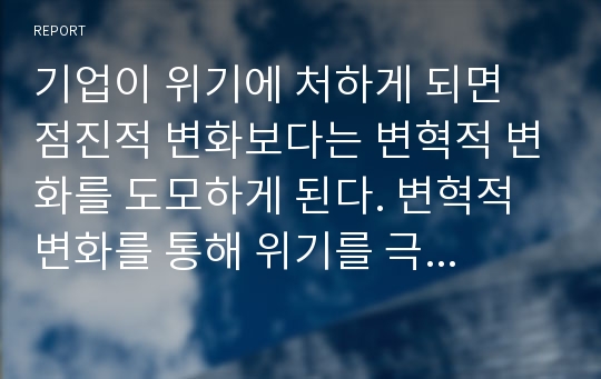 기업이 위기에 처하게 되면 점진적 변화보다는 변혁적 변화를 도모하게 된다. 변혁적 변화를 통해 위기를 극복한 사례를 조사하여 작성하시오.