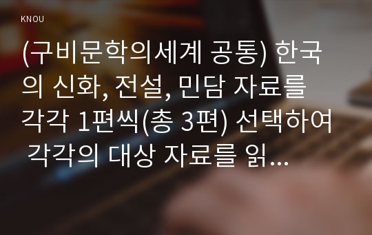 (구비문학의세계 공통) 한국의 신화, 전설, 민담 자료를 각각 1편씩(총 3편) 선택하여 각각의 대상 자료를 읽고 느낀 점과 의미 등을 서술하시오