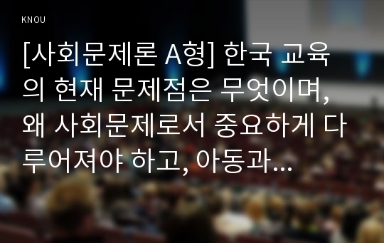 [사회문제론 A형] 한국 교육의 현재 문제점은 무엇이며, 왜 사회문제로서 중요하게 다루어져야 하고, 아동과 청소년을 위한 변화 분석, 한국교육의 문제점