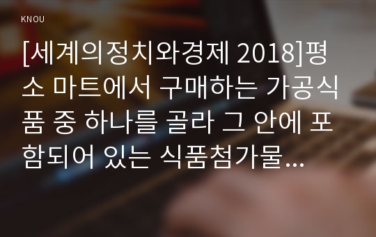 [세계의정치와경제 2018]평소 마트에서 구매하는 가공식품 중 하나를 골라 그 안에 포함되어 있는 식품첨가물을 분석해 보십시오. 분석을 하실 때에는 주요 첨가물의 특성, 건강에 대한 영향과 관련한 논란을 포함시켜 주시고, 종합적으로 그 식품에 대한 평가도 해 주십시오 교재 103쪽에는 식품첨가물의 확산에 대한 서술이 나옵니다 세계의정치와경제 공통형 1학기