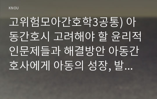 고위험모아간호학3공통) 아동간호시 고려해야 할 윤리적인문제들과 해결방안 아동간호사에게 아동의 성장, 발달지식이 필요한 이유를 설명하시오0K