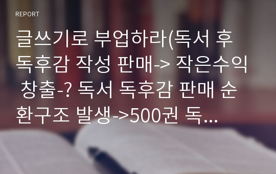 글쓰기로 부업하라(독서 후 독후감 작성 판매-&gt; 작은수익 창출-? 독서 독후감 판매 순환구조 발생-&gt;500권 독서, 500편 독후감-&gt;내가 누구인지 알게되며 삶을 변화시킴-&gt;글쓰기 능력향상-&gt; 사람들에게 이로운 책을쓴다)