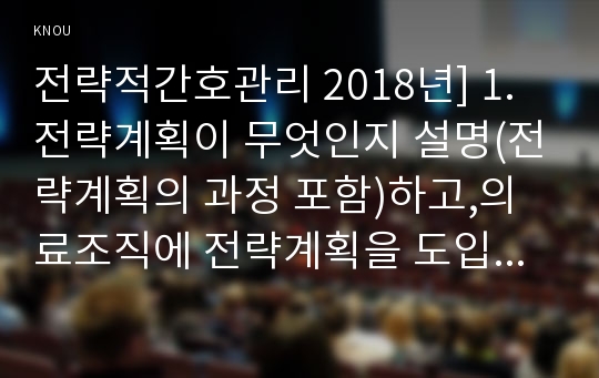 전략적간호관리 2018년] 1.전략계획이 무엇인지 설명(전략계획의 과정 포함)하고,의료조직에 전략계획을 도입해야 하는 이유 및 전략계획의 장점들을 나열 2.보건의료조직(예:병원)이 갖는 특성들을 설명하고 간호사들이 조직에 만족하고 몰입할수 있도록 하기위해 변화되어야할 측면(문화, 조직, 직무, 인사관리, 교육 등등)들을 다각도로 논의-전략적간호관리