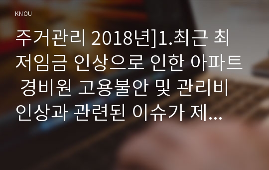 주거관리 2018년]1.최근 최저임금 인상으로 인한 아파트 경비원 고용불안 및 관리비 인상과 관련된 이슈가 제기되고 있습니다 경비원 입장(임금인상으로 인한 고용불안과 해고 등)과 2)주민 입장(관리비 부담 등)에 대한 내용을 정리한 후 결론에서 본인의 의견 하자분쟁조정(제도)란 무엇이며,그 기능과 효력은 무엇인가,하자보수보증금과 관련된 분쟁사례 주거관리