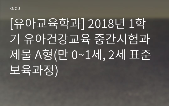 [유아교육학과] 2018년 1학기 유아건강교육 중간시험과제물 A형(만 0~1세, 2세 표준보육과정)