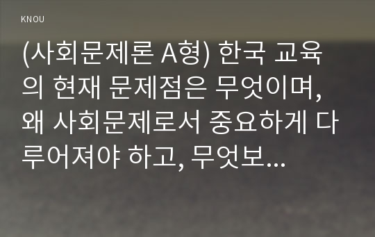 (사회문제론 A형) 한국 교육의 현재 문제점은 무엇이며, 왜 사회문제로서 중요하게 다루어져야 하고, 무엇보다 아동과 청소년의 권리가 존중되는 방식으로 변화되기 위해 필요한 변화는 어떤 것인지에 대해 구체적으로 논하시오.