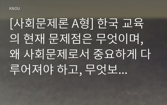 [사회문제론 A형] 한국 교육의 현재 문제점은 무엇이며, 왜 사회문제로서 중요하게 다루어져야 하고, 무엇보다 아동과 청소년의 권리가 존중되는 방식으로 변화되기 위해 필요한 변화는 어떤 것인지에 대해 구체적으로 논하시오.