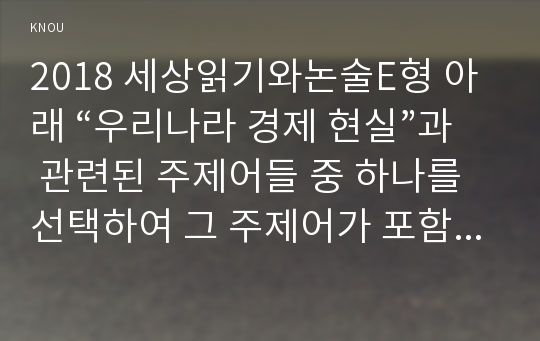 2018 세상읽기와논술E형 아래 “우리나라 경제 현실”과 관련된 주제어들 중 하나를 선택하여 그 주제어가 포함된 논술제목을 스스로 정해 지시사항에 따라 논술하시오 실업, 재벌, 중소기업, 양극화, 복지, 최저임금, 부채, 부동산투기, 노사관계, 한미 FTA, 비트코인 세상읽기와논술2E형 중간과제물 레포트