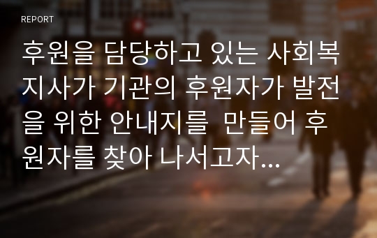 후원을 담당하고 있는 사회복지사가 기관의 후원자가 발전을 위한 안내지를  만들어 후원자를 찾아 나서고자 합니다. 후원자들 면담 시 사용될 후원 안내지를 창의적으로 작성해 보세요.