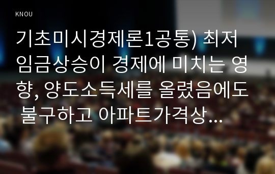 기초미시경제론1공통) 최저임금상승이 경제에 미치는 영향, 양도소득세를 올렸음에도 불구하고 아파트가격상승하는이유, 대형 마트 영업 규제의 경제적 효과를 설명하시오