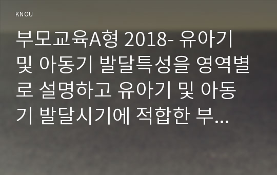 부모교육A형 2018- 유아기 및 아동기 발달특성을 영역별로 설명하고 유아기 및 아동기 발달시기에 적합한 부모역할에 대해 논하시오.