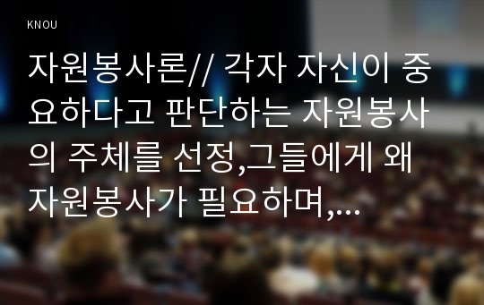 자원봉사론// 각자 자신이 중요하다고 판단하는 자원봉사의 주체를 선정,그들에게 왜 자원봉사가 필요하며, 어떻게 자원봉사를 하는 것이 효과적일지, 국가적인 차원에서 어떻게 그들을 지원해야 할지 분석