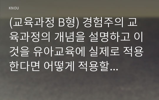 (교육과정 B형) 경험주의 교육과정의 개념을 설명하고 이것을 유아교육에 실제로 적용한다면 어떻게 적용할 수 있는지에 대해 구체적인 예를 들어 논의하시오