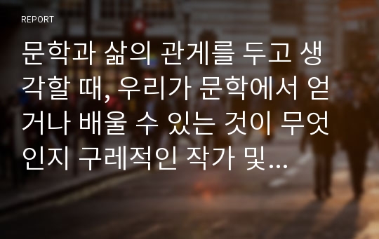 문학과 삶의 관게를 두고 생각할 때, 우리가 문학에서 얻거나 배울 수 있는 것이 무엇인지 구레적인 작가 및 작품을 제시하며 기술하여 보시오