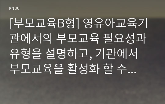 [부모교육B형] 영유아교육기관에서의 부모교육 필요성과 유형을 설명하고, 기관에서 부모교육을 활성화 할 수 있는 방안을 논하시오.