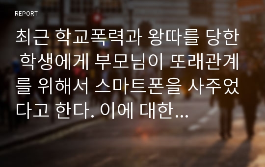 최근 학교폭력과 왕따를 당한 학생에게 부모님이 또래관계를 위해서 스마트폰을 사주었다고 한다. 이에 대한 본인의 생각을 논하시오