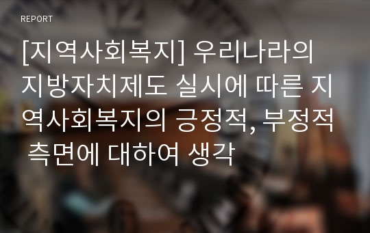 [지역사회복지] 우리나라의 지방자치제도 실시에 따른 지역사회복지의 긍정적, 부정적 측면에 대하여 생각