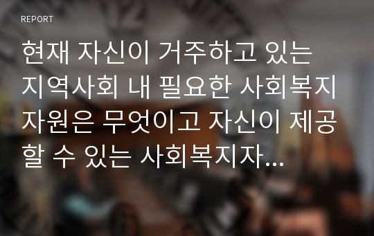 현재 자신이 거주하고 있는 지역사회 내 필요한 사회복지자원은 무엇이고 자신이 제공할 수 있는 사회복지자원은 무엇인지 제시하시오