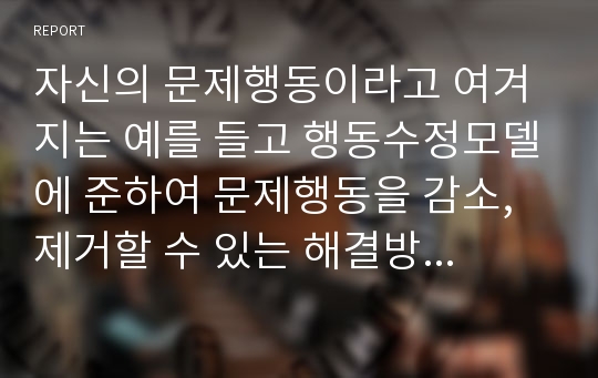 자신의 문제행동이라고 여겨지는 예를 들고 행동수정모델에 준하여 문제행동을 감소, 제거할 수 있는 해결방안에 대한 보고서를 작성하시오