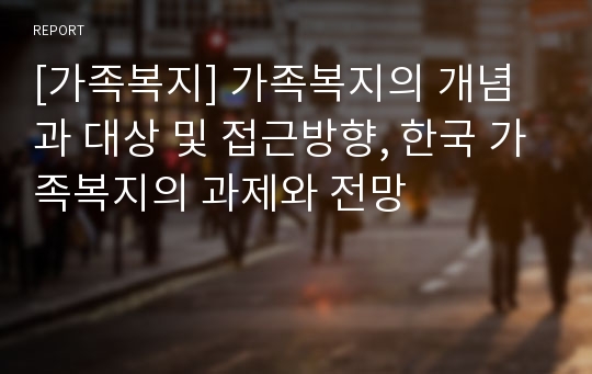 [가족복지] 가족복지의 개념과 대상 및 접근방향, 한국 가족복지의 과제와 전망