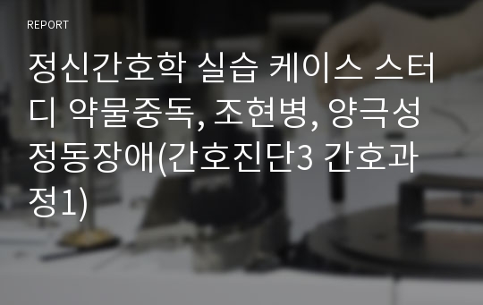 정신간호학 실습 케이스 스터디 약물중독, 조현병, 양극성 정동장애(간호진단3 간호과정1)