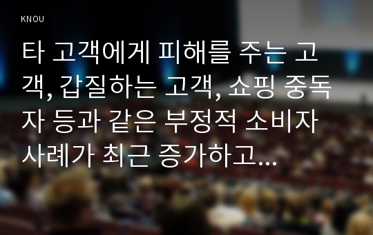 타 고객에게 피해를 주는 고객, 갑질하는 고객, 쇼핑 중독자 등과 같은 부정적 소비자 사례가 최근 증가하고 있다. 이와 관련된 사례를 찾아 제시하고, 그 사례를 소비자 역할이론의 관점에서 해석한 후, 윤리론의 관점에서 소비자, 기업, 사회에 주는 시사점을 도출하시오.