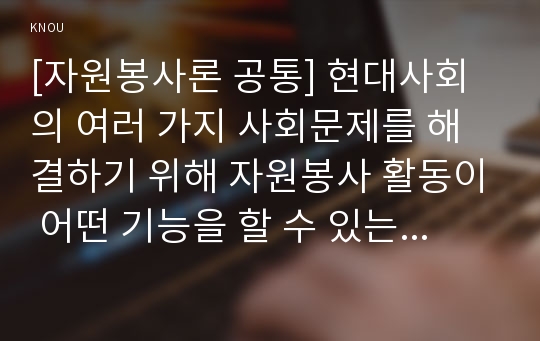 [자원봉사론 공통] 현대사회의 여러 가지 사회문제를 해결하기 위해 자원봉사 활동이 어떤 기능을 할 수 있는지 기술하고, 앞으로 어떤 점에 더 유의하여 자원봉사를 활성해 나가야 할지 자신의 견해를 기술해 보십시오.