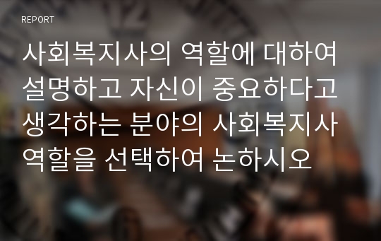 사회복지사의 역할에 대하여 설명하고 자신이 중요하다고 생각하는 분야의 사회복지사 역할을 선택하여 논하시오