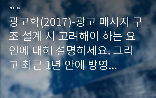 광고학(2017)-광고 메시지 구조 설계 시 고려해야 하는 요인에 대해 설명하세요. 그리고 최근 1년 안에 방영된 TV, 온라인 광고 중 1개를 선택하여 메시지 구조 설계시 요인이 어떻게 적용되었는지 설명하세요.