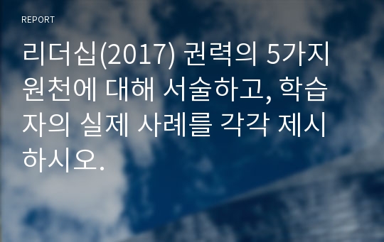 리더십(2017) 권력의 5가지 원천에 대해 서술하고, 학습자의 실제 사례를 각각 제시하시오.