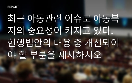 최근 아동관련 이슈로 아동복지의 중요성이 커지고 있다. 현행법안의 내용 중 개선되어야 할 부분을 제시하시오