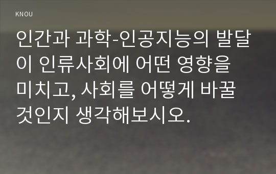 인간과 과학-인공지능의 발달이 인류사회에 어떤 영향을 미치고, 사회를 어떻게 바꿀 것인지 생각해보시오.