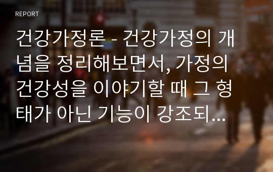 건강가정론 - 건강가정의 개념을 정리해보면서, 가정의 건강성을 이야기할 때 그 형태가 아닌 기능이 강조되는 맥락을 예와 함께 제시하고, 내가 가정의 건강성을 측정한다면 평가지표에 어떠한 내용을 포함할 것인지 서술하시오.