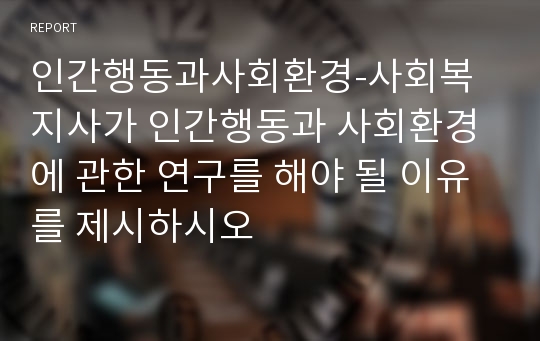 인간행동과사회환경-사회복지사가 인간행동과 사회환경에 관한 연구를 해야 될 이유를 제시하시오