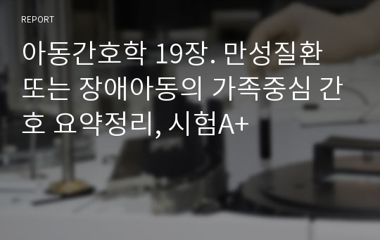 아동간호학 19장. 만성질환 또는 장애아동의 가족중심 간호 요약정리, 시험A+