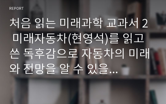 &#039;처음 읽는 미래과학 교과서 2 미래자동차(현영석)&#039;를 읽고 쓴 독후감으로 자동차의 미래와 전망을 잘 알 수 있을 것입니다.