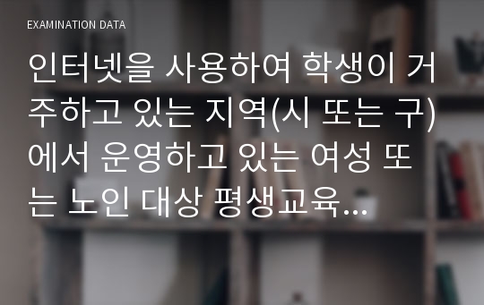 인터넷을 사용하여 학생이 거주하고 있는 지역(시 또는 구)에서 운영하고 있는 여성 또는 노인 대상 평생교육기관(여성인력개발센터, 여성발전센터, 여성회관, 노인복지관 등)을 찾아보고, 1) 이 중 5개 기관의 기관명, 소재지, 홈페이지 주소, 운영 중인 프로그램에 간략하게 기술한다. 