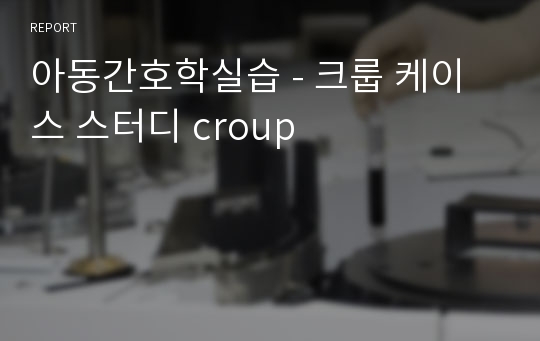 아동간호학실습 - 크룹 케이스 스터디 croup (급성 폐쇄성 후두염)