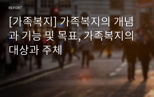 [가족복지] 가족복지의 개념과 기능 및 목표, 가족복지의 대상과 주체