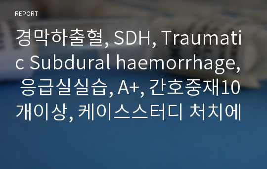 경막하출혈, SDH, Traumatic Subdural haemorrhage, 응급실실습, A+, 간호중재10개이상, 케이스스터디 처치에대한 이유 및 자세한 설명적혀있음