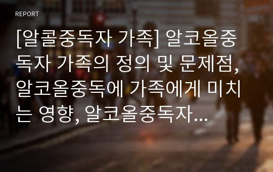 [알콜중독자 가족] 알코올중독자 가족의 정의 및 문제점, 알코올중독에 가족에게 미치는 영향, 알코올중독자 가족을 위한 복지대책