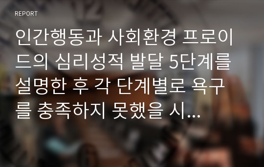 인간행동과 사회환경 프로이드의 심리성적 발달 5단계를 설명한 후 각 단계별로 욕구를 충족하지 못했을 시 발생할 수 있는 특징을 설명한 후 프로이드의 심리성적 발달 이론이 자신의 현재 상태에 어떻게 영향을 미치고 있는지 구체적으로 기술하시오.