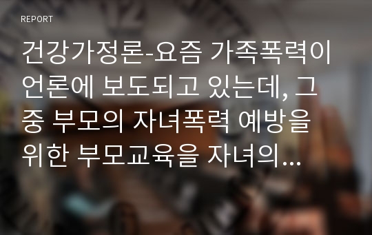 건강가정론-요즘 가족폭력이 언론에 보도되고 있는데, 그중 부모의 자녀폭력 예방을 위한 부모교육을 자녀의 발달단계별로 설명하고, 건강가정을 위한 가족교육의 필요성을 논하시오