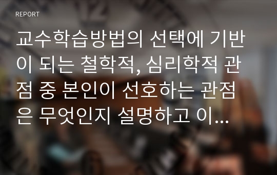 교수학습방법의 선택에 기반이 되는 철학적, 심리학적 관점 중 본인이 선호하는 관점은 무엇인지 설명하고 이를 바탕으로 한 본인의 교육신념을 세워 앞으로 어떤 교사가 될 것인지 서술하시오.