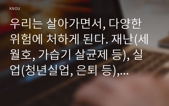 우리는 살아가면서, 다양한 위험에 처하게 된다. 재난(세월호, 가습기 살균제 등), 실업(청년실업, 은퇴 등), 장애, 질병(암, 치매 등), 소외(왕따), 교육, 주거 등. 이런 위험들 중 하나를 선택하고, 이와 관련된 당사자를 인터뷰하시오. 그런 다음,