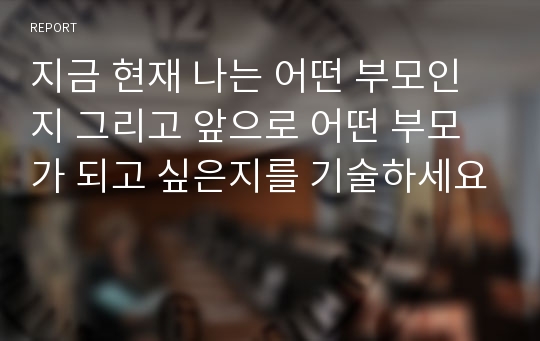 지금 현재 나는 어떤 부모인지 그리고 앞으로 어떤 부모가 되고 싶은지를 기술하세요