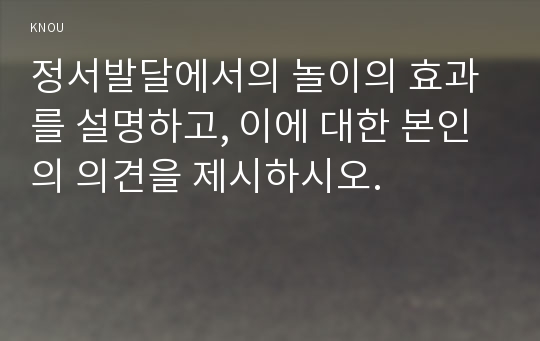 정서발달에서의 놀이의 효과를 설명하고, 이에 대한 본인의 의견을 제시하시오.