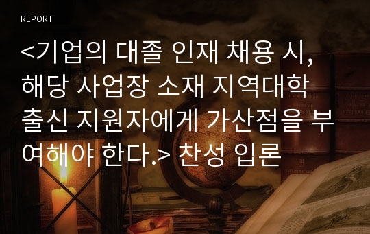 &lt;기업의 대졸 인재 채용 시, 해당 사업장 소재 지역대학 출신 지원자에게 가산점을 부여해야 한다.&gt; 찬성 입론