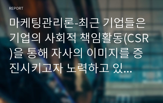 마케팅관리론-최근 기업들은 기업의 사회적 책임활동(CSR)을 통해 자사의 이미지를 증진시키고자 노력하고 있다. 즉, 기업의 CSR활동이 기업에게 있어 중요한 마케팅 전략인 것이다. 따라서 학습자는 특정 한 기업의 CSR활동 성공사례를 제시하고, 그들이 실행한 CSR활동의 구체적인 방법을 분석하여, 향후 기업들에게 제시할 수 있는 시사점에는 무엇이 있는지 설